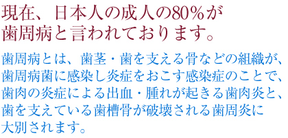 現在、日本人の成人の80%が歯周病と言われております。歯周病とは、歯茎・歯を支える骨などの組織が、歯周病菌に感染し炎症をおこす感染症のことで、歯肉の炎症による出血・腫れが起きる歯肉炎と、歯を支えている歯槽骨が破壊される歯周炎に大別されます。
